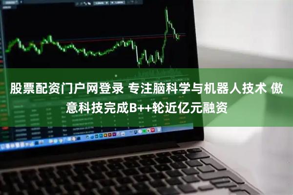 股票配资门户网登录 专注脑科学与机器人技术 傲意科技完成B++轮近亿元融资