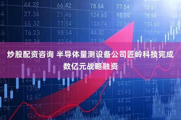 炒股配资咨询 半导体量测设备公司匠岭科技完成数亿元战略融资