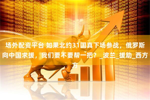 场外配资平台 如果北约31国真下场参战，俄罗斯向中国求援，我们要不要帮一把？_波兰_援助_西方