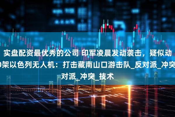 实盘配资最优秀的公司 印军凌晨发动袭击，疑似动用150架以色列无人机：打击藏南山口游击队_反对派_冲突_技术