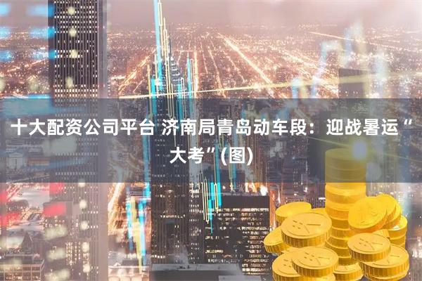 十大配资公司平台 济南局青岛动车段：迎战暑运“大考”(图)