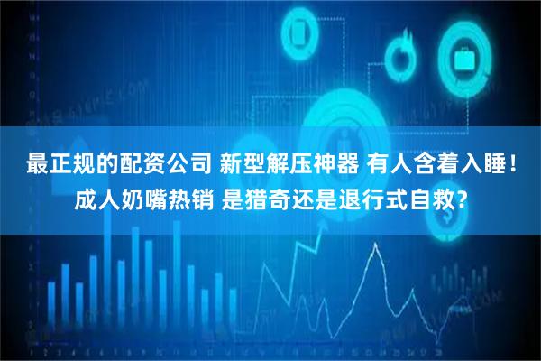 最正规的配资公司 新型解压神器 有人含着入睡！成人奶嘴热销 是猎奇还是退行式自救？
