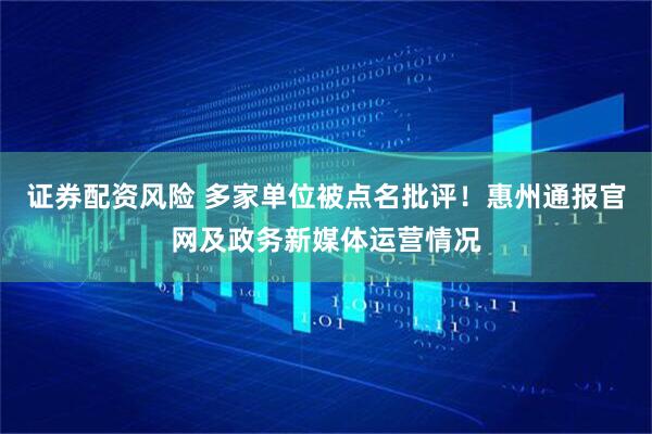 证券配资风险 多家单位被点名批评！惠州通报官网及政务新媒体运营情况