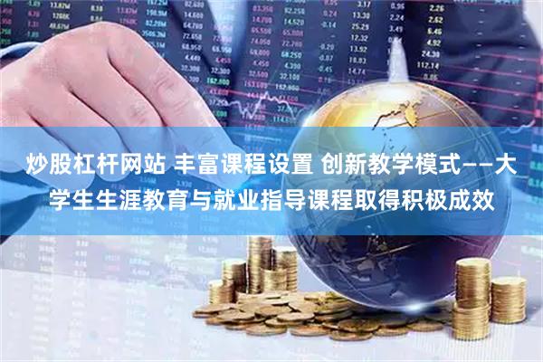 炒股杠杆网站 丰富课程设置 创新教学模式——大学生生涯教育与就业指导课程取得积极成效