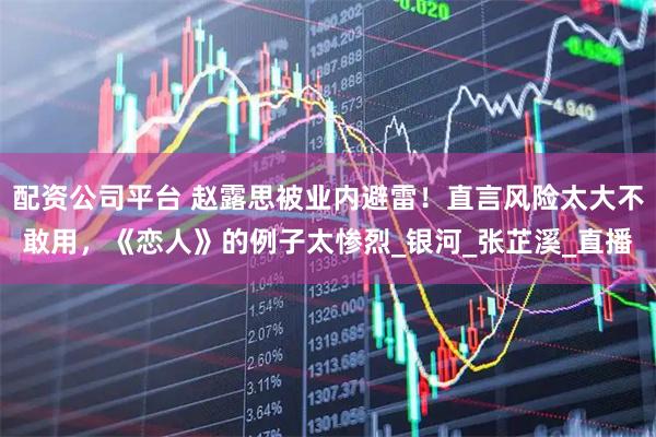 配资公司平台 赵露思被业内避雷！直言风险太大不敢用，《恋人》的例子太惨烈_银河_张芷溪_直播