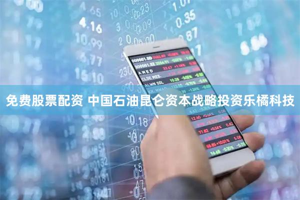 免费股票配资 中国石油昆仑资本战略投资乐橘科技