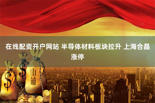 在线配资开户网站 半导体材料板块拉升 上海合晶涨停