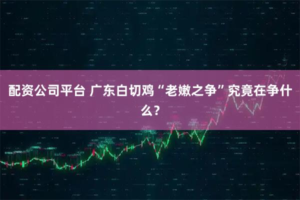 配资公司平台 广东白切鸡“老嫩之争”究竟在争什么？