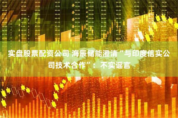 实盘股票配资公司 海辰储能澄清“与印度信实公司技术合作”:不实谣言