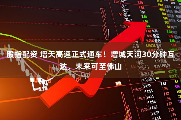 股指配资 增天高速正式通车!增城天河30分钟互达,未来可至佛山