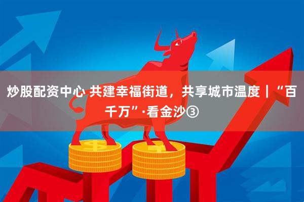 炒股配资中心 共建幸福街道,共享城市温度|“百千万”·看金沙③